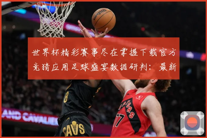 世界杯精彩赛事尽在掌握下载官方竞猜应用足球盛宴数据研判：最新赛事动态与深度分析