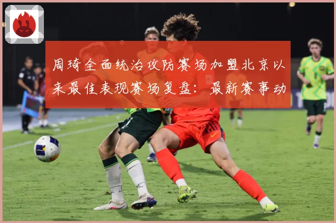 周琦全面统治攻防赛场加盟北京以来最佳表现赛场复盘：最新赛事动态与深度分析
