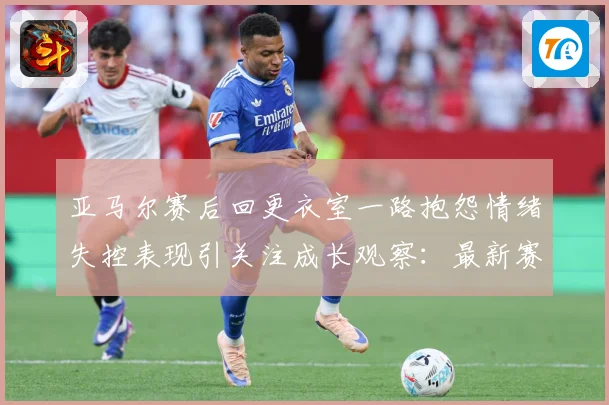 亚马尔赛后回更衣室一路抱怨情绪失控表现引关注成长观察：最新赛事动态与深度分析