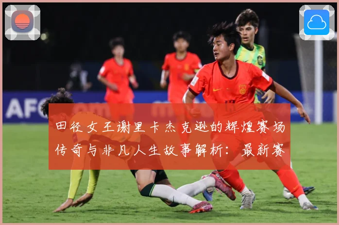 田径女王谢里卡杰克逊的辉煌赛场传奇与非凡人生故事解析：最新赛事动态与深度分析