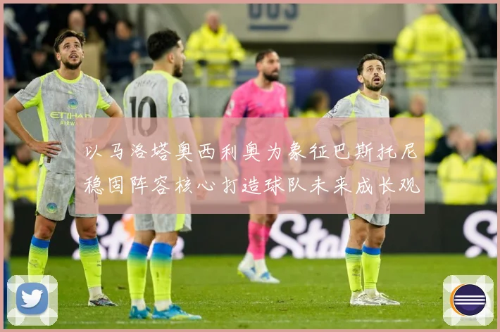以马洛塔奥西利奥为象征巴斯托尼稳固阵容核心打造球队未来成长观察：最新赛事动态与深度分析