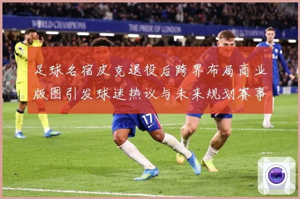 足球名宿皮克退役后跨界布局商业版图引发球迷热议与未来规划赛事前瞻：最新赛事动态与深度分析