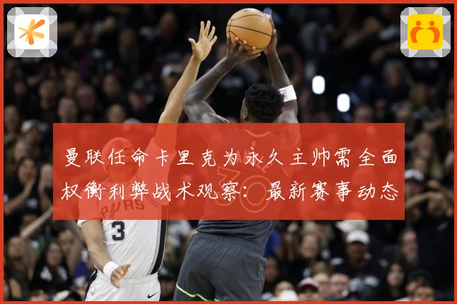 曼联任命卡里克为永久主帅需全面权衡利弊战术观察：最新赛事动态与深度分析