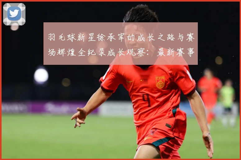羽毛球新星徐承宰的成长之路与赛场辉煌全纪录成长观察：最新赛事动态与深度分析