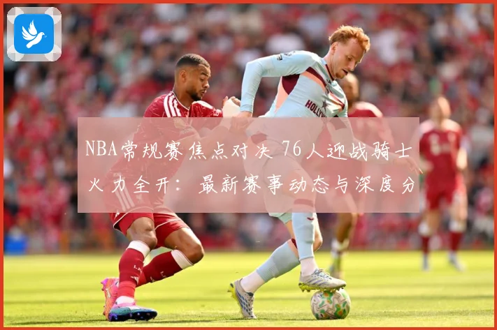 NBA常规赛焦点对决 76人迎战骑士火力全开：最新赛事动态与深度分析