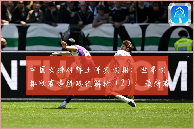 中国女排对阵土耳其女排：世界女排联赛争胜路径解析（2）：最新赛事动态与深度分析