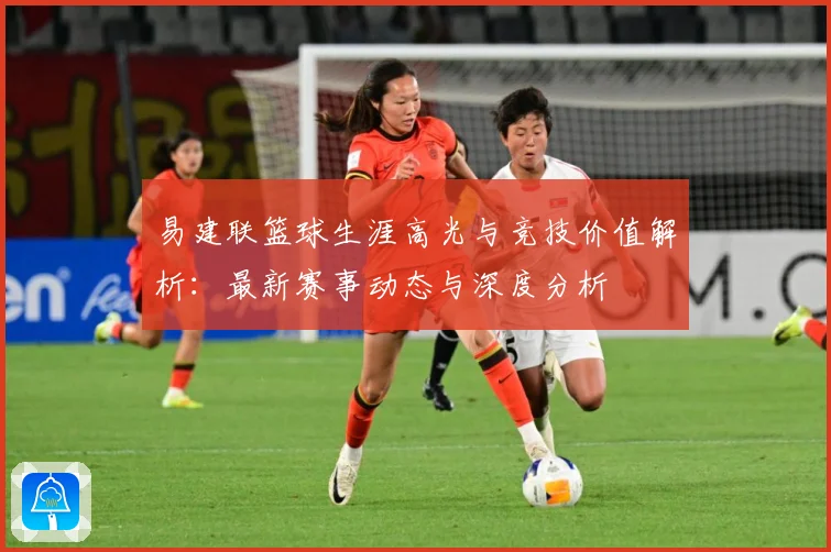 易建联篮球生涯高光与竞技价值解析：最新赛事动态与深度分析