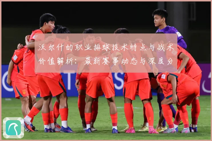 沃尔什的职业排球技术特点与战术价值解析：最新赛事动态与深度分析