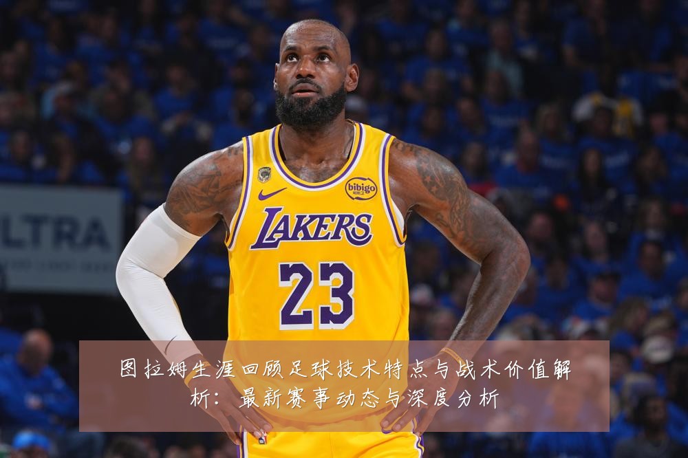 图拉姆生涯回顾足球技术特点与战术价值解析：最新赛事动态与深度分析