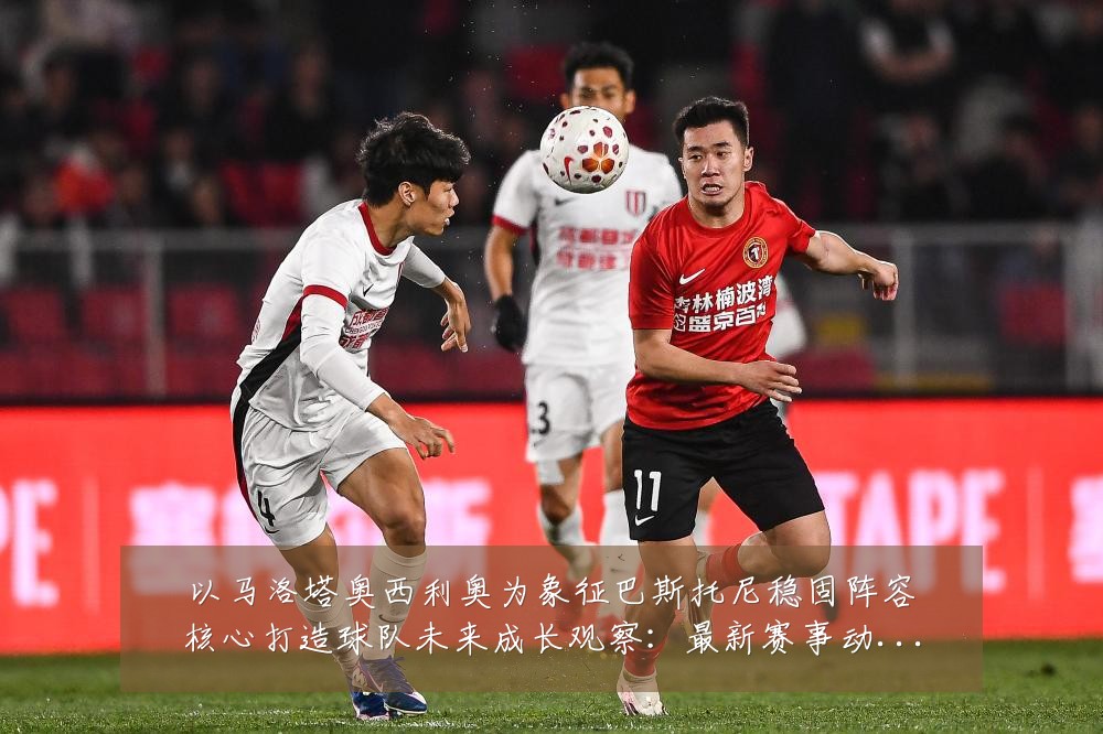 以马洛塔奥西利奥为象征巴斯托尼稳固阵容核心打造球队未来成长观察:最新赛事动态与深度分析
